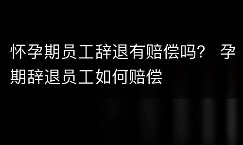 怀孕期员工辞退有赔偿吗？ 孕期辞退员工如何赔偿