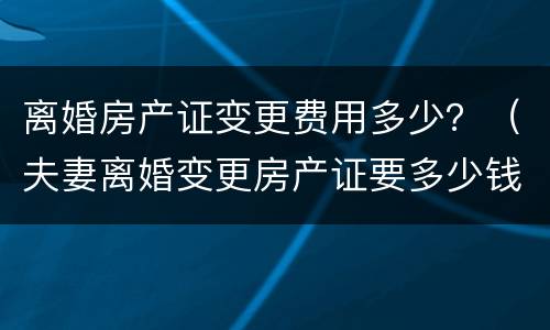 离婚房产证变更费用多少？（夫妻离婚变更房产证要多少钱）