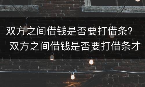 双方之间借钱是否要打借条？ 双方之间借钱是否要打借条才有效