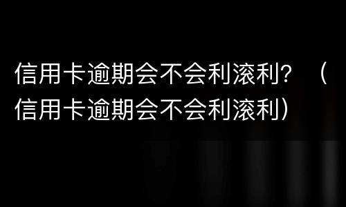 信用卡逾期会不会利滚利？（信用卡逾期会不会利滚利）