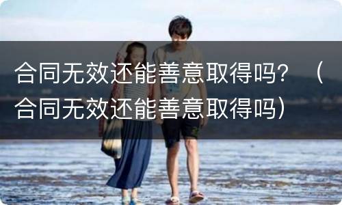 合同无效还能善意取得吗？（合同无效还能善意取得吗）