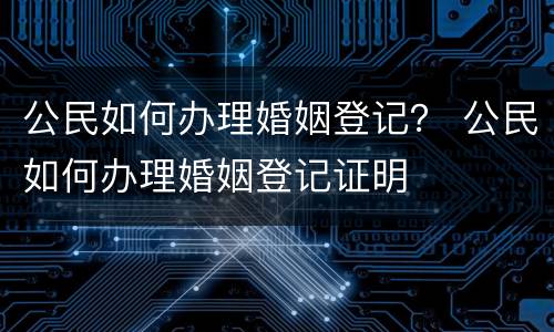 公民如何办理婚姻登记？ 公民如何办理婚姻登记证明