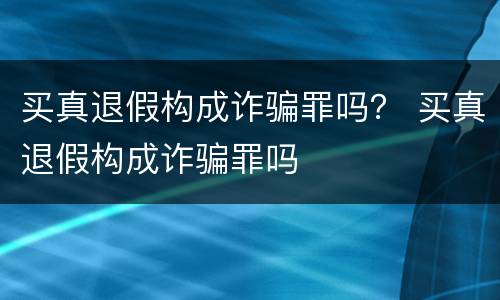 买真退假构成诈骗罪吗？ 买真退假构成诈骗罪吗