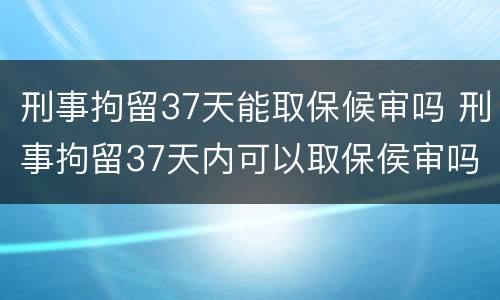 刑事拘留37天能取保候审吗 刑事拘留37天内可以取保侯审吗