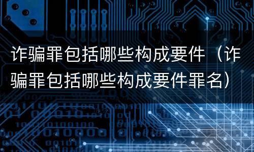 诈骗罪包括哪些构成要件（诈骗罪包括哪些构成要件罪名）