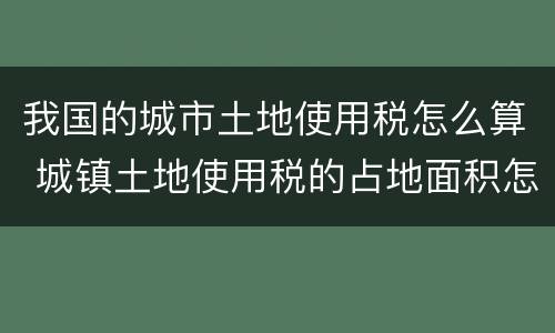 我国的城市土地使用税怎么算 城镇土地使用税的占地面积怎么算