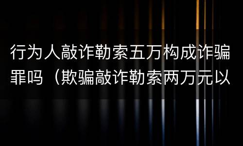 行为人敲诈勒索五万构成诈骗罪吗（欺骗敲诈勒索两万元以上犯什么罪行）