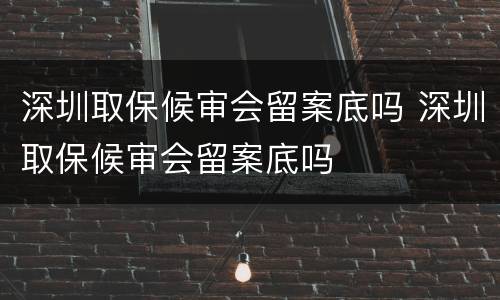 深圳取保候审会留案底吗 深圳取保候审会留案底吗