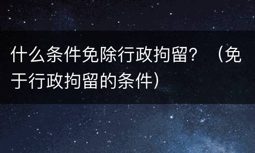 什么条件免除行政拘留？（免于行政拘留的条件）