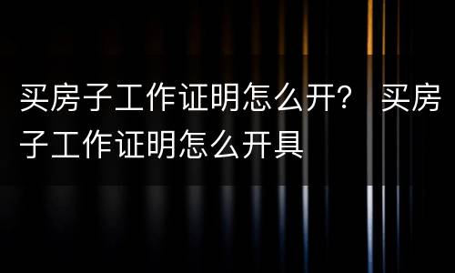 买房子工作证明怎么开？ 买房子工作证明怎么开具