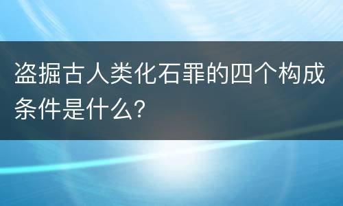 盗掘古人类化石罪的四个构成条件是什么？