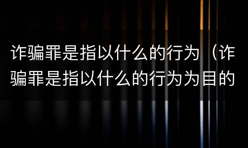 诈骗罪是指以什么的行为（诈骗罪是指以什么的行为为目的）