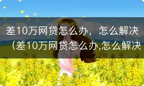 差10万网贷怎么办，怎么解决（差10万网贷怎么办,怎么解决问题）