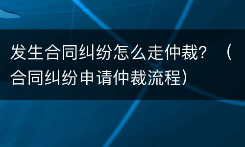 发生合同纠纷怎么走仲裁？（合同纠纷申请仲裁流程）