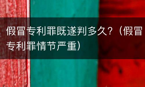 假冒专利罪既遂判多久?（假冒专利罪情节严重）