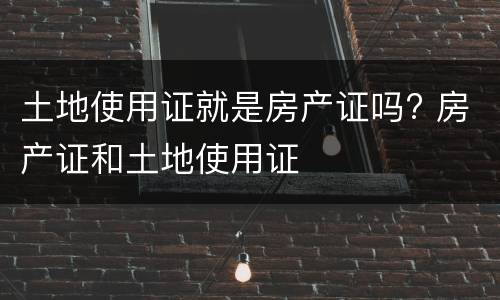 土地使用证就是房产证吗? 房产证和土地使用证