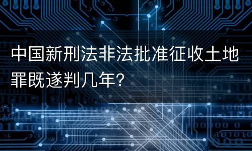 中国新刑法非法批准征收土地罪既遂判几年？