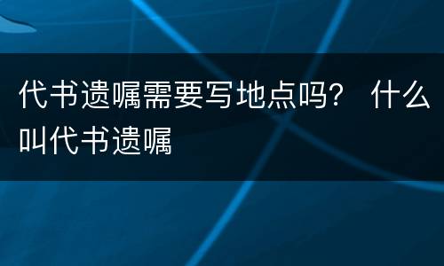代书遗嘱需要写地点吗？ 什么叫代书遗嘱