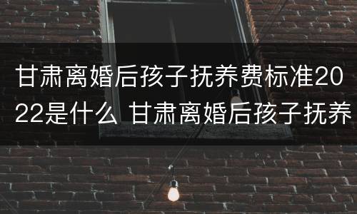 甘肃离婚后孩子抚养费标准2022是什么 甘肃离婚后孩子抚养费标准2022是什么时候发放