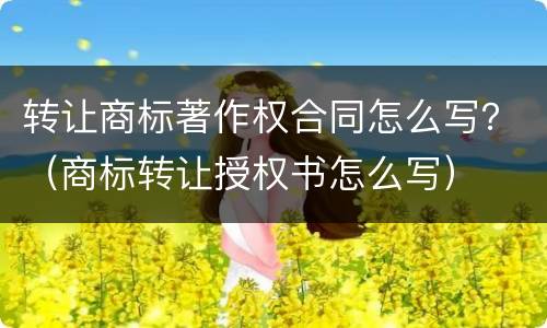 转让商标著作权合同怎么写？（商标转让授权书怎么写）