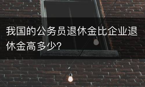 我国的公务员退休金比企业退休金高多少？