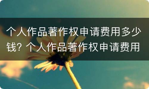 个人作品著作权申请费用多少钱? 个人作品著作权申请费用多少钱一年