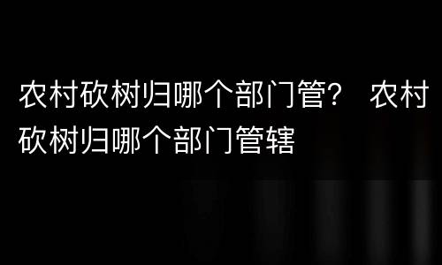 农村砍树归哪个部门管？ 农村砍树归哪个部门管辖
