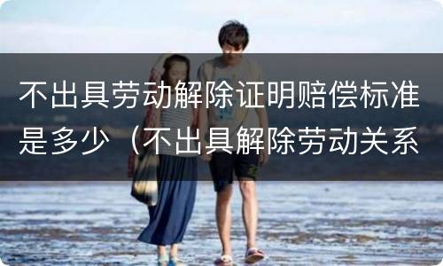 不出具劳动解除证明赔偿标准是多少（不出具解除劳动关系的法律后果）