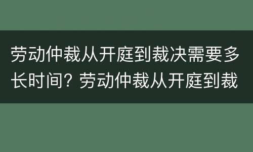 劳动仲裁从开庭到裁决需要多长时间? 劳动仲裁从开庭到裁决需要多长时间才能开庭