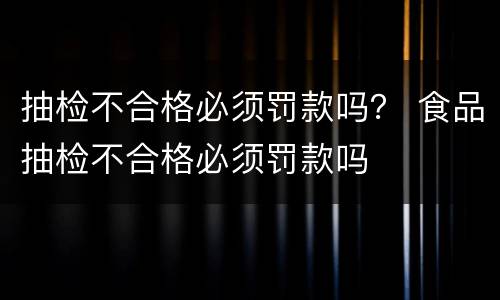 抽检不合格必须罚款吗？ 食品抽检不合格必须罚款吗