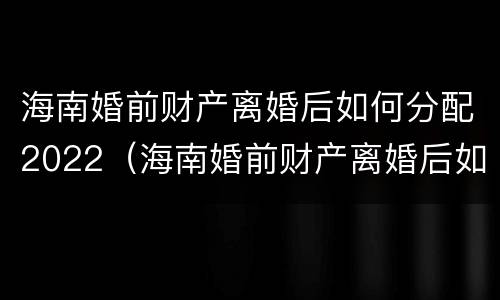 海南婚前财产离婚后如何分配2022（海南婚前财产离婚后如何分配2022年的房产）