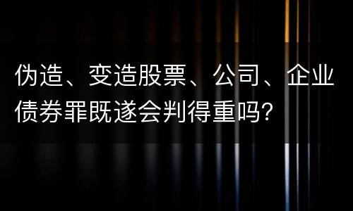 伪造、变造股票、公司、企业债券罪既遂会判得重吗？