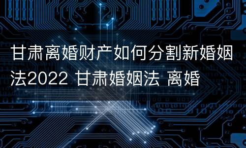 甘肃离婚财产如何分割新婚姻法2022 甘肃婚姻法 离婚