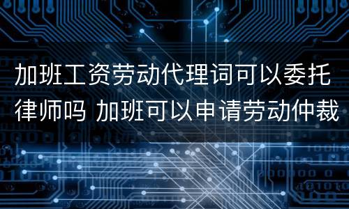 加班工资劳动代理词可以委托律师吗 加班可以申请劳动仲裁吗