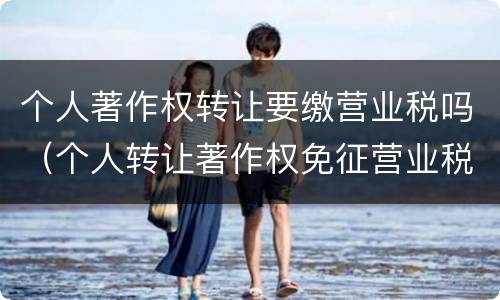 个人著作权转让要缴营业税吗（个人转让著作权免征营业税吗）
