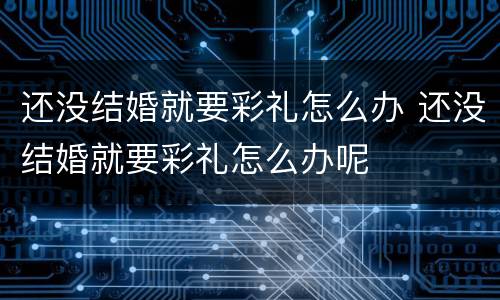 还没结婚就要彩礼怎么办 还没结婚就要彩礼怎么办呢