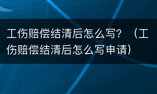 工伤赔偿结清后怎么写？（工伤赔偿结清后怎么写申请）