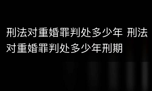 刑法对重婚罪判处多少年 刑法对重婚罪判处多少年刑期