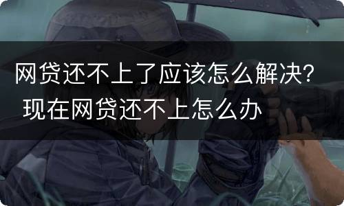 网贷还不上了应该怎么解决？ 现在网贷还不上怎么办