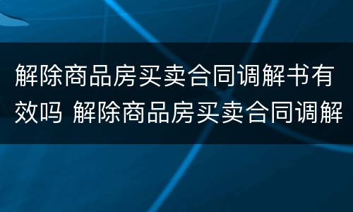 解除商品房买卖合同调解书有效吗 解除商品房买卖合同调解书有效吗