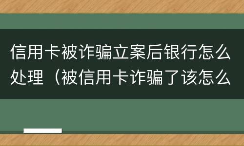 信用卡被诈骗立案后银行怎么处理（被信用卡诈骗了该怎么办）