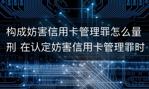 构成妨害信用卡管理罪怎么量刑 在认定妨害信用卡管理罪时,要注意窃取