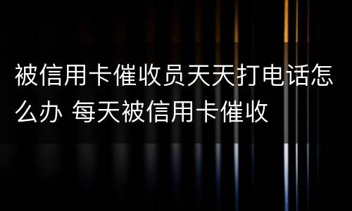 被信用卡催收员天天打电话怎么办 每天被信用卡催收