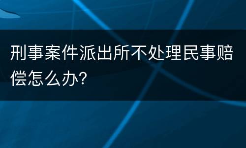 刑事案件派出所不处理民事赔偿怎么办？