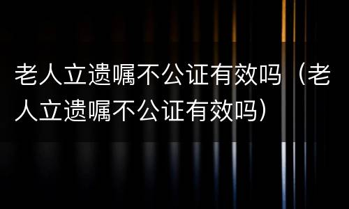 老人立遗嘱不公证有效吗（老人立遗嘱不公证有效吗）