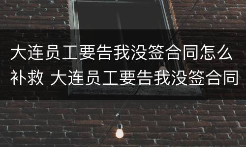 大连员工要告我没签合同怎么补救 大连员工要告我没签合同怎么补救他
