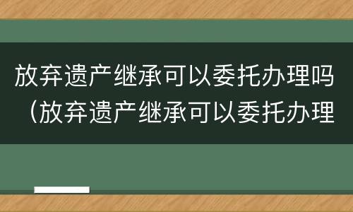 放弃遗产继承可以委托办理吗（放弃遗产继承可以委托办理吗法律规定）