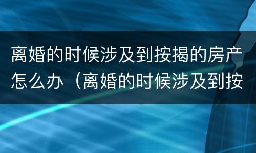 离婚的时候涉及到按揭的房产怎么办（离婚的时候涉及到按揭的房产怎么办理）