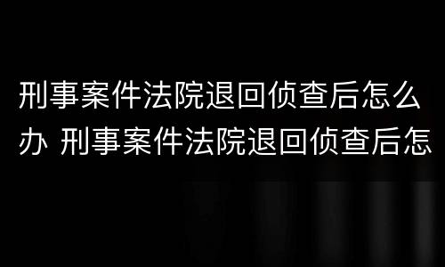 刑事案件法院退回侦查后怎么办 刑事案件法院退回侦查后怎么办手续