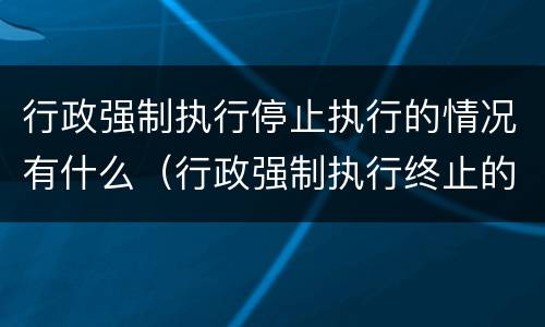 行政强制执行停止执行的情况有什么（行政强制执行终止的情形）
